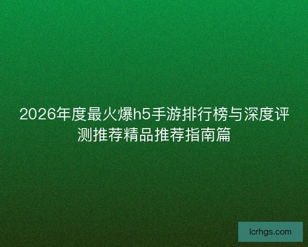 2026年度最火爆h5手游排行榜与深度评测推荐精品推荐指南篇