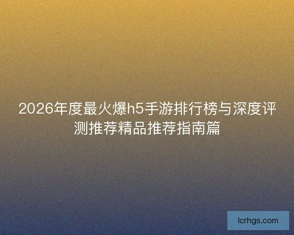 2026年度最火爆h5手游排行榜与深度评测推荐精品推荐指南篇