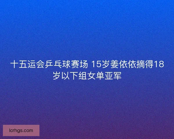 十五运会乒乓球赛场 15岁姜依依摘得18岁以下组女单亚军